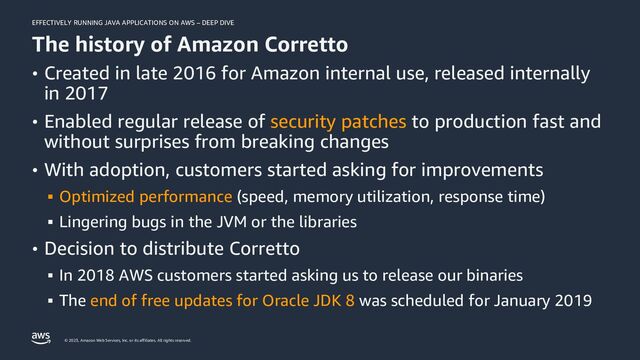 EFFECTIVELY RUNNING JAVA APPLICATIONS ON AWS – DEEP DIVE
© 2023, Amazon Web Services, Inc. or its affiliates. All rights reserved.
The history of Amazon Corretto
• Created in late 2016 for Amazon internal use, released internally
in 2017
• Enabled regular release of security patches to production fast and
without surprises from breaking changes
• With adoption, customers started asking for improvements
▪ Optimized performance (speed, memory utilization, response time)
▪ Lingering bugs in the JVM or the libraries
• Decision to distribute Corretto
▪ In 2018 AWS customers started asking us to release our binaries
▪ The end of free updates for Oracle JDK 8 was scheduled for January 2019
