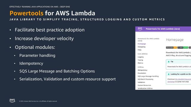 EFFECTIVELY RUNNING JAVA APPLICATIONS ON AWS – DEEP DIVE
© 2023, Amazon Web Services, Inc. or its affiliates. All rights reserved.
Powertools for AWS Lambda
J A V A L I B R A R Y T O S I M P L I F Y T R A C I N G , S T R U C T U R E D L O G G I N G A N D C U S T O M M E T R I C S
• Facilitate best practice adoption
• Increase developer velocity
• Optional modules:
• Parameter handling
• Idempotency
• SQS Large Message and Batching Options
• Serialization, Validation and custom resource support
