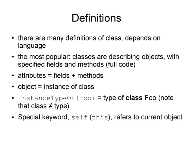 Definitions
●
there are many definitions of class, depends on
language
●
the most popular: classes are describing objects, with
specified fields and methods (full code)
●
attributes = fields + methods
●
object = instance of class
●
InstanceTypeOf(foo) = type of class Foo (note
that class ≠ type)
●
Special keyword, self (this), refers to current object
