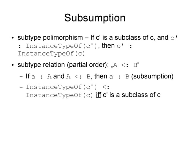 Subsumption
●
subtype polimorphism – If c' is a subclass of c, and o'
: InstanceTypeOf(c'), then o' :
InstanceTypeOf(c)
●
subtype relation (partial order): „A <: B”
– If a : A and A <: B, then a : B (subsumption)
– InstanceTypeOf(c') <:
InstanceTypeOf(c) iff c' is a subclass of c
