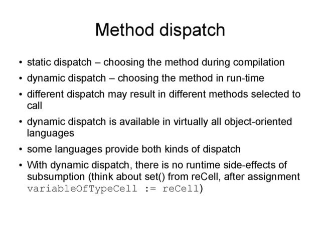 Method dispatch
●
static dispatch – choosing the method during compilation
●
dynamic dispatch – choosing the method in run-time
●
different dispatch may result in different methods selected to
call
●
dynamic dispatch is available in virtually all object-oriented
languages
●
some languages provide both kinds of dispatch
●
With dynamic dispatch, there is no runtime side-effects of
subsumption (think about set() from reCell, after assignment
variableOfTypeCell := reCell)
