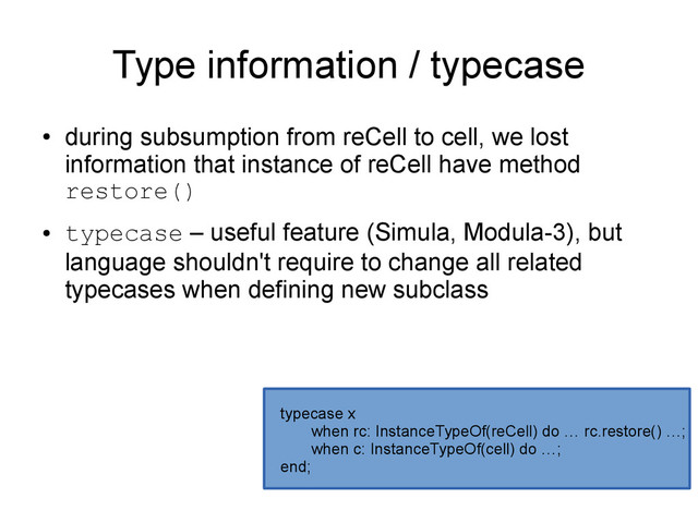 Type information / typecase
●
during subsumption from reCell to cell, we lost
information that instance of reCell have method
restore()
●
typecase – useful feature (Simula, Modula-3), but
language shouldn't require to change all related
typecases when defining new subclass
typecase x
when rc: InstanceTypeOf(reCell) do … rc.restore() …;
when c: InstanceTypeOf(cell) do …;
end;

