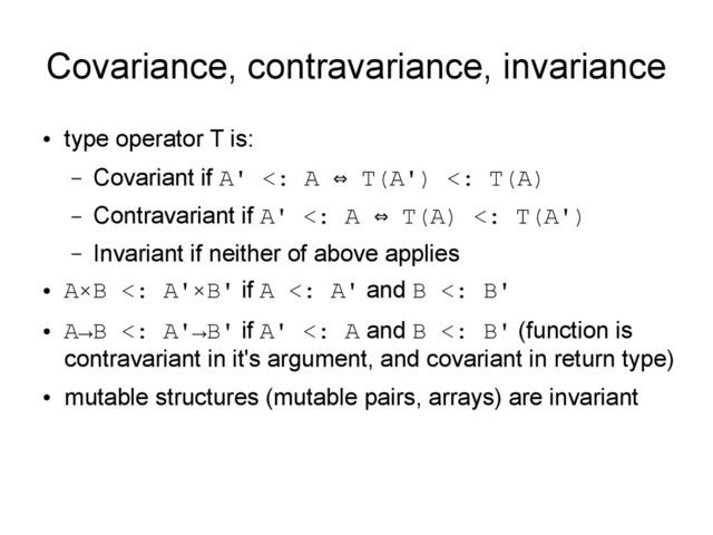 Covariance, contravariance, invariance
●
type operator T is:
– Covariant if A' <: A T(A') <: T(A)
⇔
– Contravariant if A' <: A T(A) <: T(A')
⇔
– Invariant if neither of above applies
●
A×B <: A'×B' if A <: A' and B <: B'
●
A→B <: A'→B' if A' <: A and B <: B' (function is
contravariant in it's argument, and covariant in return type)
●
mutable structures (mutable pairs, arrays) are invariant
