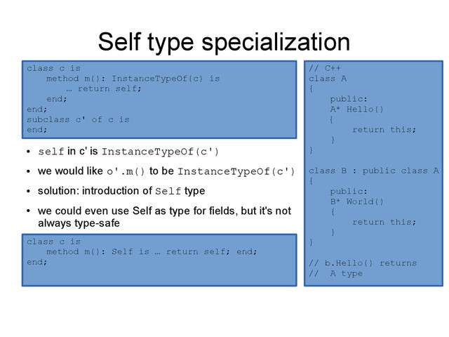 Self type specialization
●
self in c' is InstanceTypeOf(c')
●
we would like o'.m() to be InstanceTypeOf(c')
●
solution: introduction of Self type
●
we could even use Self as type for fields, but it's not
always type-safe
class c is
method m(): InstanceTypeOf(c) is
… return self;
end;
end;
subclass c' of c is
end;
class c is
method m(): Self is … return self; end;
end;
class c is
method m(): Self is … return self; end;
end;
// C++
class A
{
public:
A* Hello()
{
return this;
}
}
class B : public class A
{
public:
B* World()
{
return this;
}
}
// b.Hello() returns
// A type
