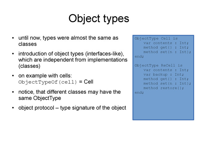 Object types
●
until now, types were almost the same as
classes
●
introduction of object types (interfaces-like),
which are independent from implementations
(classes)
●
on example with cells:
ObjectTypeOf(cell) = Cell
●
notice, that different classes may have the
same ObjectType
●
object protocol – type signature of the object
ObjectType Cell is
var contents : Int;
method get() : Int;
method set(n : Int);
end;
ObjectType ReCell is
var contents : Int;
var backup : Int;
method get() : Int;
method set(n : Int);
method restore();
end;
