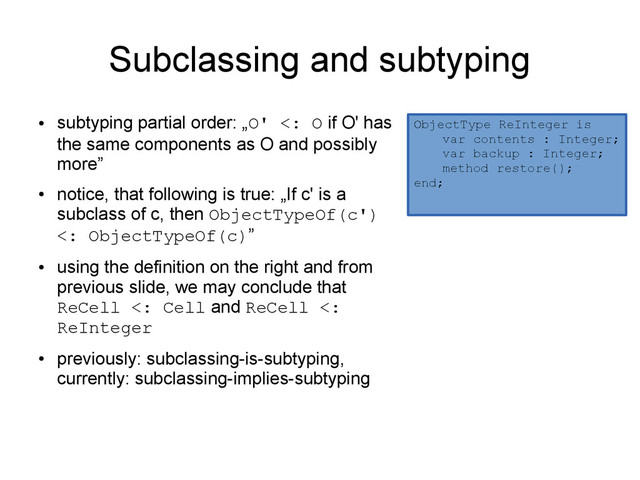 Subclassing and subtyping
●
subtyping partial order: „O' <: O if O' has
the same components as O and possibly
more”
●
notice, that following is true: „If c' is a
subclass of c, then ObjectTypeOf(c')
<: ObjectTypeOf(c)”
●
using the definition on the right and from
previous slide, we may conclude that
ReCell <: Cell and ReCell <:
ReInteger
●
previously: subclassing-is-subtyping,
currently: subclassing-implies-subtyping
ObjectType ReInteger is
var contents : Integer;
var backup : Integer;
method restore();
end;
