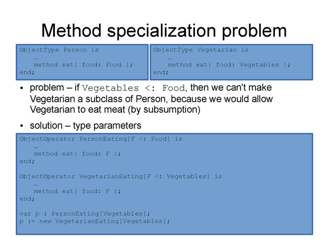 Method specialization problem
●
problem – if Vegetables <: Food, then we can't make
Vegetarian a subclass of Person, because we would allow
Vegetarian to eat meat (by subsumption)
●
solution – type parameters
ObjectType Person is
…
method eat( food: Food );
end;
ObjectType Vegetarian is
…
method eat( food: Vegetables );
end;
ObjectOperator PersonEating[F <: Food] is
…
method eat( food: F );
end;
ObjectOperator VegetarianEating[F <: Vegetables] is
…
method eat( food: F );
end;
var p : PersonEating[Vegetables];
p := new VegetarianEating[Vegetables];
