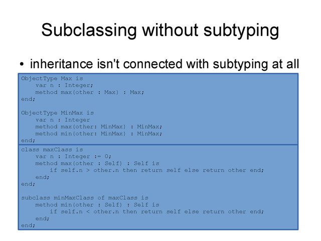 Subclassing without subtyping
●
inheritance isn't connected with subtyping at all
ObjectType Max is
var n : Integer;
method max(other : Max) : Max;
end;
ObjectType MinMax is
var n : Integer
method max(other: MinMax) : MinMax;
method min(other: MinMax) : MinMax;
end;
class maxClass is
var n : Integer := 0;
method max(other : Self) : Self is
if self.n > other.n then return self else return other end;
end;
end;
subclass minMaxClass of maxClass is
method min(other : Self) : Self is
if self.n < other.n then return self else return other end;
end;
end;
