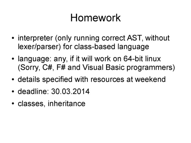 Homework
●
interpreter (only running correct AST, without
lexer/parser) for class-based language
●
language: any, if it will work on 64-bit linux
(Sorry, C#, F# and Visual Basic programmers)
●
details specified with resources at weekend
●
deadline: 30.03.2014
●
classes, inheritance
