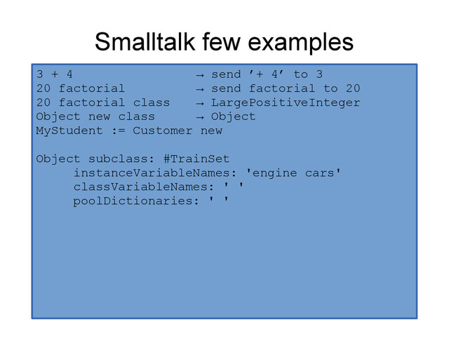 Smalltalk few examples
3 + 4 → send ’+ 4’ to 3
20 factorial → send factorial to 20
20 factorial class → LargePositiveInteger
Object new class → Object
MyStudent := Customer new
Object subclass: #TrainSet
instanceVariableNames: 'engine cars'
classVariableNames: ' '
poolDictionaries: ' '
