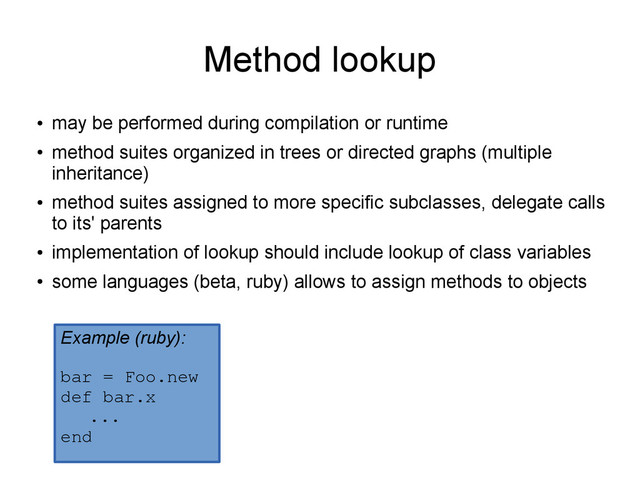 Method lookup
●
may be performed during compilation or runtime
●
method suites organized in trees or directed graphs (multiple
inheritance)
●
method suites assigned to more specific subclasses, delegate calls
to its' parents
●
implementation of lookup should include lookup of class variables
●
some languages (beta, ruby) allows to assign methods to objects
Example (ruby):
bar = Foo.new
def bar.x
...
end
