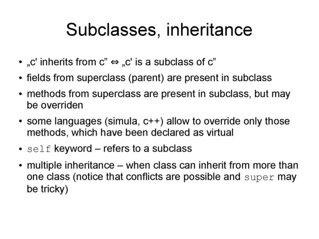 Subclasses, inheritance
●
„c' inherits from c” „c' is a subclass of c”
⇔
●
fields from superclass (parent) are present in subclass
●
methods from superclass are present in subclass, but may
be overriden
●
some languages (simula, c++) allow to override only those
methods, which have been declared as virtual
●
self keyword – refers to a subclass
●
multiple inheritance – when class can inherit from more than
one class (notice that conflicts are possible and super may
be tricky)
