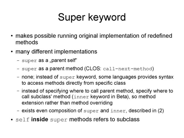 Super keyword
●
makes possible running original implementation of redefined
methods
●
many different implementations
– super as a „parent self”
– super as a parent method (CLOS: call-next-method)
– none; instead of super keyword, some languages provides syntax
to access methods directly from specific class
– instead of specifying where to call parent method, specify where to
call subclass' method (inner keyword in Beta), so method
extension rather than method overriding
– exists even composition of super and inner, described in (2)
●
self inside super methods refers to subclass
