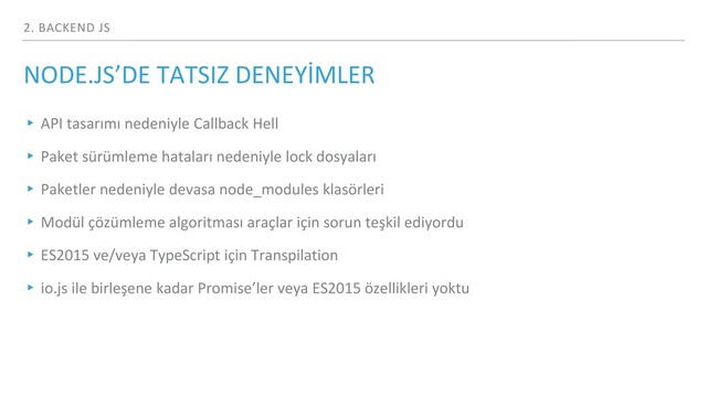 2. BACKEND JS
NODE.JS’DE TATSIZ DENEYİMLER
▸ API tasarımı nedeniyle Callback Hell
▸ Paket sürümleme hataları nedeniyle lock dosyaları
▸ Paketler nedeniyle devasa node_modules klasörleri
▸ Modül çözümleme algoritması araçlar için sorun teşkil ediyordu
▸ ES2015 ve/veya TypeScript için Transpilation
▸ io.js ile birleşene kadar Promise’ler veya ES2015 özellikleri yoktu
