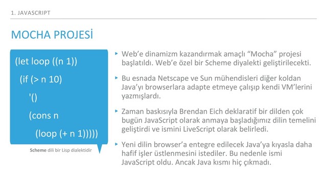 1. JAVASCRIPT
(let loop ((n 1))
(if (> n 10)
'()
(cons n
(loop (+ n 1)))))
Scheme dili bir Lisp dialektidir
▸ Web’e dinamizm kazandırmak amaçlı “Mocha” projesi
başlatıldı. Web’e özel bir Scheme diyalekti geliştirilecekti.
▸ Bu esnada Netscape ve Sun mühendisleri diğer koldan
Java’yı browserlara adapte etmeye çalışıp kendi VM’lerini
yazmışlardı.
▸ Zaman baskısıyla Brendan Eich deklaratif bir dilden çok
bugün JavaScript olarak anmaya başladığımız dilin temelini
geliştirdi ve ismini LiveScript olarak belirledi.
▸ Yeni dilin browser’a entegre edilecek Java’ya kıyasla daha
hafif işler üstlenmesini istediler. Bu nedenle ismi
JavaScript oldu. Ancak Java kısmı hiç çıkmadı.
MOCHA PROJESİ
