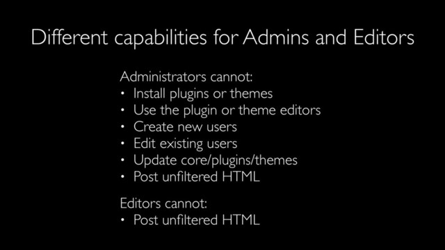 Administrators cannot:
• Install plugins or themes
• Use the plugin or theme editors
• Create new users
• Edit existing users
• Update core/plugins/themes
• Post unﬁltered HTML
Editors cannot:
• Post unﬁltered HTML
Different capabilities for Admins and Editors
