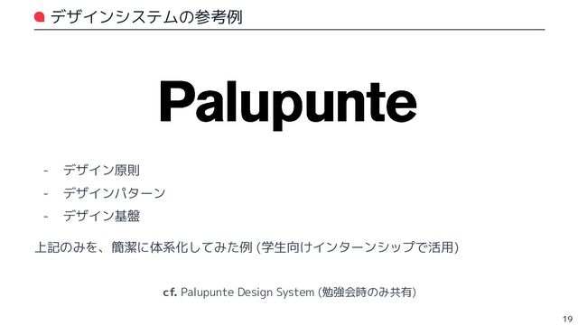 デザインシステムの参考例
- デザイン原則
- デザインパターン
- デザイン基盤
上記のみを、簡潔に体系化してみた例 (学生向けインターンシップで活用)
19
cf. Palupunte Design System (勉強会時のみ共有)
