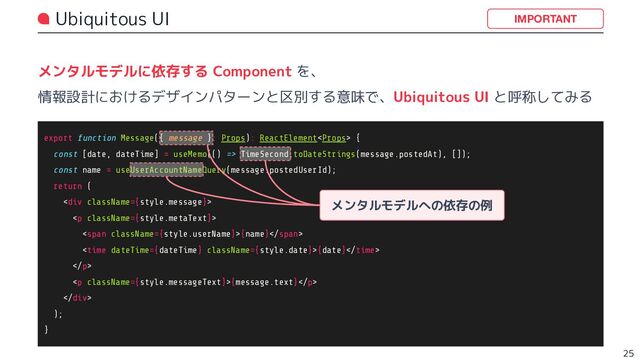 Ubiquitous UI
メンタルモデルに依存する Component を、
情報設計におけるデザインパターンと区別する意味で、Ubiquitous UI と呼称してみる
25
IMPORTANT
export function Message({ message }: Props): ReactElement {
const [date, dateTime] = useMemo(() => TimeSecond.toDateStrings(message.postedAt), []);
const name = useUserAccountNameQuery(message.postedUserId);
return (
<div>
<p>
<span>{name}</span>
<time datetime="{dateTime}">{date}</time>
</p>
<p>{message.text}</p>
</div>
);
}
メンタルモデルへの依存の例
