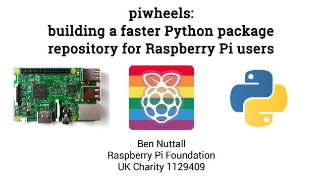 piwheels:
building a faster Python package
repository for Raspberry Pi users
Ben Nuttall
Raspberry Pi Foundation
UK Charity 1129409
