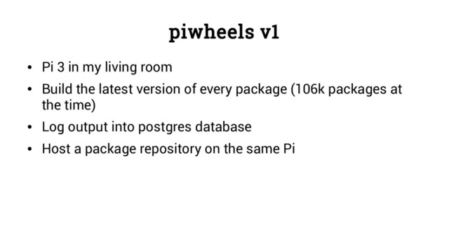 piwheels v1
●
Pi 3 in my living room
●
Build the latest version of every package (106k packages at
the time)
●
Log output into postgres database
●
Host a package repository on the same Pi
