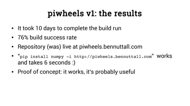 piwheels v1: the results
●
It took 10 days to complete the build run
●
76% build success rate
●
Repository (was) live at piwheels.bennuttall.com
●
“pip install numpy ­i http://piwheels.bennuttall.com” works
and takes 6 seconds :)
●
Proof of concept: it works, it’s probably useful
