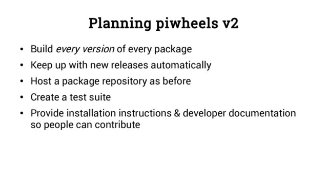 Planning piwheels v2
●
Build every version of every package
●
Keep up with new releases automatically
●
Host a package repository as before
●
Create a test suite
●
Provide installation instructions & developer documentation
so people can contribute
