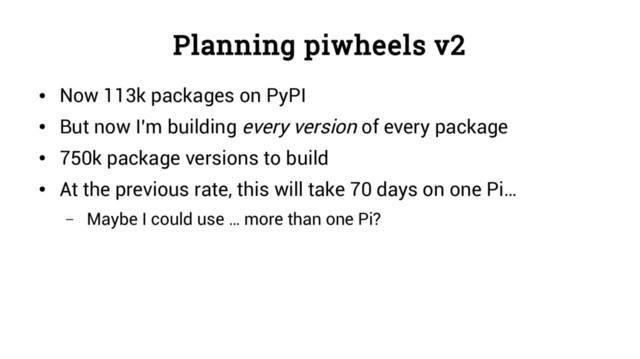 Planning piwheels v2
●
Now 113k packages on PyPI
●
But now I’m building every version of every package
●
750k package versions to build
●
At the previous rate, this will take 70 days on one Pi…
– Maybe I could use … more than one Pi?
