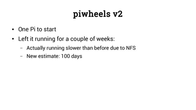 piwheels v2
●
One Pi to start
●
Left it running for a couple of weeks:
– Actually running slower than before due to NFS
– New estimate: 100 days
