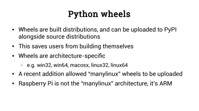 Python wheels
●
Wheels are built distributions, and can be uploaded to PyPI
alongside source distributions
●
This saves users from building themselves
●
Wheels are architecture-specific
– e.g. win32, win64, macosx, linux32, linux64
●
A recent addition allowed “manylinux” wheels to be uploaded
●
Raspberry Pi is not the “manylinux” architecture, it’s ARM
