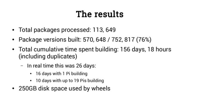 The results
●
Total packages processed: 113, 649
●
Package versions built: 570, 648 / 752, 817 (76%)
●
Total cumulative time spent building: 156 days, 18 hours
(including duplicates)
– In real time this was 26 days:
●
16 days with 1 Pi building
●
10 days with up to 19 Pis building
●
250GB disk space used by wheels
