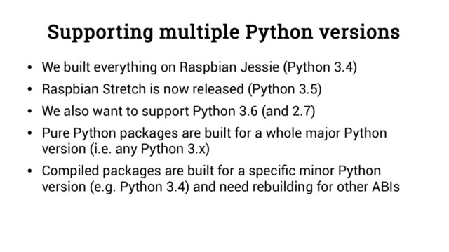 Supporting multiple Python versions
●
We built everything on Raspbian Jessie (Python 3.4)
●
Raspbian Stretch is now released (Python 3.5)
●
We also want to support Python 3.6 (and 2.7)
●
Pure Python packages are built for a whole major Python
version (i.e. any Python 3.x)
●
Compiled packages are built for a specific minor Python
version (e.g. Python 3.4) and need rebuilding for other ABIs

