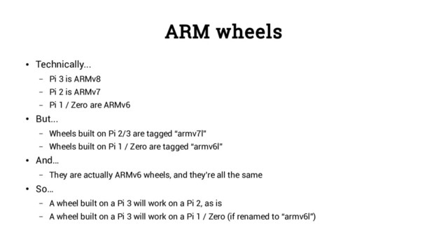 ARM wheels
●
Technically...
– Pi 3 is ARMv8
– Pi 2 is ARMv7
– Pi 1 / Zero are ARMv6
●
But...
– Wheels built on Pi 2/3 are tagged “armv7l”
– Wheels built on Pi 1 / Zero are tagged “armv6l”
●
And…
– They are actually ARMv6 wheels, and they’re all the same
●
So…
– A wheel built on a Pi 3 will work on a Pi 2, as is
– A wheel built on a Pi 3 will work on a Pi 1 / Zero (if renamed to “armv6l”)
