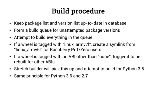 Build procedure
●
Keep package list and version list up-to-date in database
●
Form a build queue for unattempted package versions
●
Attempt to build everything in the queue
●
If a wheel is tagged with “linux_armv7l”, create a symlink from
“linux_armv6l” for Raspberry Pi 1/Zero users
●
If a wheel is tagged with an ABI other than “none”, trigger it to be
rebuilt for other ABIs
●
Stretch builder will pick this up and attempt to build for Python 3.5
●
Same principle for Python 3.6 and 2.7
