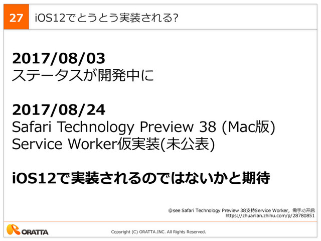 Copyright (C) ORATTA.INC. All Rights Reserved.
iOS12でとうとう実装される?
27
2017/08/03
ステータスが開発中に
2017/08/24
Safari Technology Preview 38 (Mac版)
Service Worker仮実装(未公表)
iOS12で実装されるのではないかと期待
@see Safari Technology Preview 38⽀持Service Worker，需⼿动开启
https://zhuanlan.zhihu.com/p/28780851
