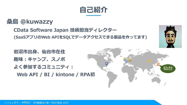 ハッシュタグ → #RPALT RPA勉強＆LT会！RPALT仙台 vol.01
自己紹介
桑島 @kuwazzy
CData Software Japan 技術担当ディレクター
(SaaSアプリのWeb APIをSQLでデータアクセスできる製品を作ってます)
岩沼市出身、仙台市在住
趣味：キャンプ、スノボ
よく参加するコミュニティ：
Web API / BI / kintone / RPA初
仙台
