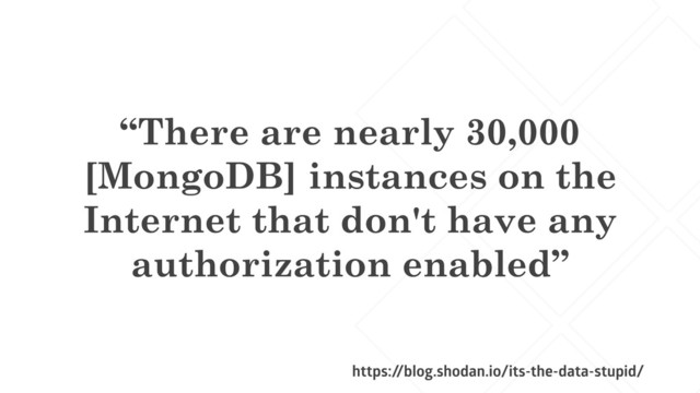 “There are nearly 30,000
[MongoDB] instances on the
Internet that don't have any
authorization enabled”
https:/
/blog.shodan.io/its-the-data-stupid/
