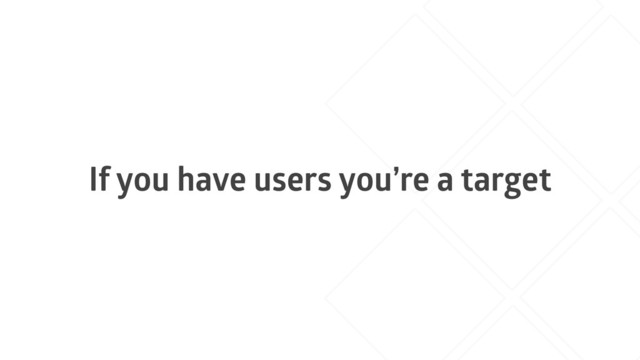 If you have users you’re a target
