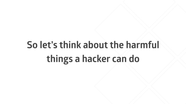 So let’s think about the harmful
things a hacker can do
