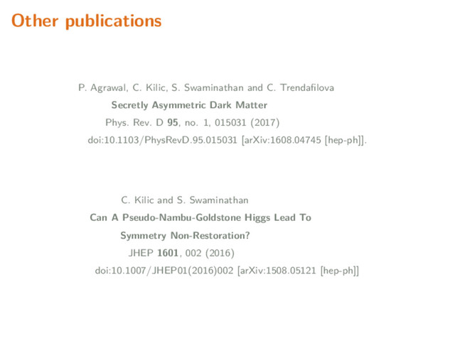 Other publications
P. Agrawal, C. Kilic, S. Swaminathan and C. Trendaﬁlova
Secretly Asymmetric Dark Matter
Phys. Rev. D 95, no. 1, 015031 (2017)
doi:10.1103/PhysRevD.95.015031 [arXiv:1608.04745 [hep-ph]].
C. Kilic and S. Swaminathan
Can A Pseudo-Nambu-Goldstone Higgs Lead To
Symmetry Non-Restoration?
JHEP 1601, 002 (2016)
doi:10.1007/JHEP01(2016)002 [arXiv:1508.05121 [hep-ph]]
