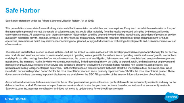 Safe Harbor
Safe harbor statement under the Private Securities Litigation Reform Act of 1995:
This presentation may contain forward-looking statements that involve risks, uncertainties, and assumptions. If any such uncertainties materialize or if any of
the assumptions proves incorrect, the results of salesforce.com, inc. could differ materially from the results expressed or implied by the forward-looking
statements we make. All statements other than statements of historical fact could be deemed forward-looking, including any projections of product or service
availability, subscriber growth, earnings, revenues, or other financial items and any statements regarding strategies or plans of management for future
operations, statements of belief, any statements concerning new, planned, or upgraded services or technology developments and customer contracts or use
of our services.
The risks and uncertainties referred to above include – but are not limited to – risks associated with developing and delivering new functionality for our service,
new products and services, our new business model, our past operating losses, possible fluctuations in our operating results and rate of growth, interruptions
or delays in our Web hosting, breach of our security measures, the outcome of any litigation, risks associated with completed and any possible mergers and
acquisitions, the immature market in which we operate, our relatively limited operating history, our ability to expand, retain, and motivate our employees and
manage our growth, new releases of our service and successful customer deployment, our limited history reselling non-salesforce.com products, and
utilization and selling to larger enterprise customers. Further information on potential factors that could affect the financial results of salesforce.com, inc. is
included in our annual report on Form 10-K for the most recent fiscal year and in our quarterly report on Form 10-Q for the most recent fiscal quarter. These
documents and others containing important disclosures are available on the SEC Filings section of the Investor Information section of our Web site.
Any unreleased services or features referenced in this or other presentations, press releases or public statements are not currently available and may not be
delivered on time or at all. Customers who purchase our services should make the purchase decisions based upon features that are currently available.
Salesforce.com, inc. assumes no obligation and does not intend to update these forward-looking statements.
