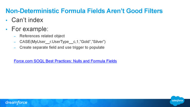 Non-Deterministic Formula Fields Aren’t Good Filters
•  Can’t index
•  For example:
–  References related object
–  CASE(MyUser__r.UserType__c,1,”Gold”,”Silver”)
–  Create separate field and use trigger to populate
Force.com SOQL Best Practices: Nulls and Formula Fields
