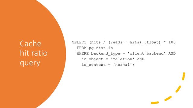Cache
hit ratio
query
SELECT (hits / (reads + hits)::float) * 100
FROM pg_stat_io
WHERE backend_type = 'client backend' AND
io_object = 'relation' AND
io_context = 'normal';
