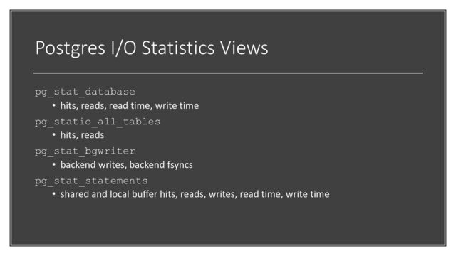 Postgres I/O Statistics Views
pg_stat_database
• hits, reads, read time, write time
pg_statio_all_tables
• hits, reads
pg_stat_bgwriter
• backend writes, backend fsyncs
pg_stat_statements
• shared and local buffer hits, reads, writes, read time, write time
