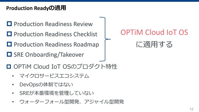 12
OPTiM Cloud IoT OS
に適⽤する
Production Readyの適⽤
p Production Readiness Review
p Production Readiness Checklist
p Production Readiness Roadmap
p SRE Onboarding/Takeover
p OPTiM Cloud IoT OSのプロダクト特性
• マイクロサービスエコシステム
• DevOpsの体制ではない
• SREが本番環境を管理していない
• ウォーターフォール型開発、アジャイル型開発
