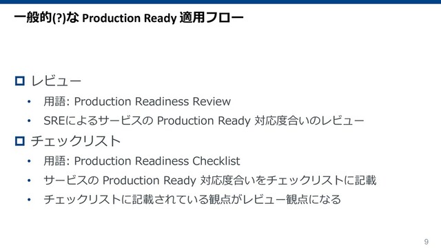 9
p レビュー
• ⽤語: Production Readiness Review
• SREによるサービスの Production Ready 対応度合いのレビュー
p チェックリスト
• ⽤語: Production Readiness Checklist
• サービスの Production Ready 対応度合いをチェックリストに記載
• チェックリストに記載されている観点がレビュー観点になる
⼀般的(?)な Production Ready 適⽤フロー
