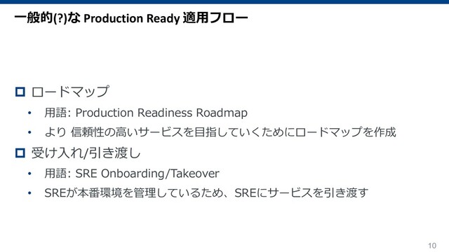 10
p ロードマップ
• ⽤語: Production Readiness Roadmap
• より 信頼性の⾼いサービスを⽬指していくためにロードマップを作成
p 受け⼊れ/引き渡し
• ⽤語: SRE Onboarding/Takeover
• SREが本番環境を管理しているため、SREにサービスを引き渡す
⼀般的(?)な Production Ready 適⽤フロー
