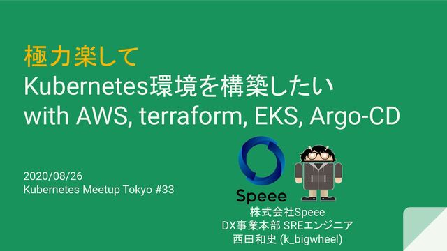 極力楽して
Kubernetes環境を構築したい
with AWS, terraform, EKS, Argo-CD
2020/08/26
Kubernetes Meetup Tokyo #33
株式会社Speee
DX事業本部 SREエンジニア
西田和史 (k_bigwheel)
