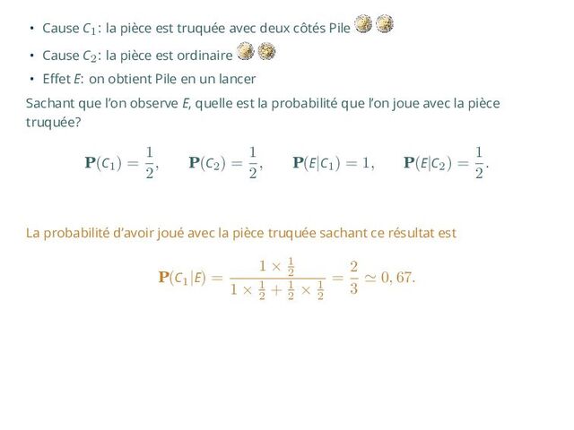 • Cause C1: la pièce est truquée avec deux côtés Pile
• Cause C2: la pièce est ordinaire
• Effet E: on obtient Pile en un lancer
Sachant que l’on observe E, quelle est la probabilité que l’on joue avec la pièce
truquée?
P(C1
) =
1
2
, P(C2
) =
1
2
, P(E|C1
) = 1, P(E|C2
) =
1
2
.
La probabilité d’avoir joué avec la pièce truquée sachant ce résultat est
P(C1
|E) =
1 × 1
2
1 × 1
2
+ 1
2
× 1
2
=
2
3
≃ 0, 67.
