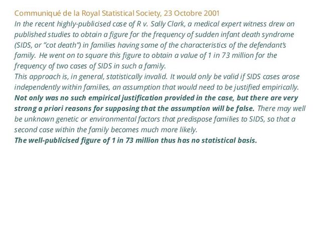 Communiqué de la Royal Statistical Society, 23 Octobre 2001
In the recent highly-publicised case of R v. Sally Clark, a medical expert witness drew on
published studies to obtain a figure for the frequency of sudden infant death syndrome
(SIDS, or ”cot death”) in families having some of the characteristics of the defendant’s
family. He went on to square this figure to obtain a value of 1 in 73 million for the
frequency of two cases of SIDS in such a family.
This approach is, in general, statistically invalid. It would only be valid if SIDS cases arose
independently within families, an assumption that would need to be justified empirically.
Not only was no such empirical justification provided in the case, but there are very
strong a priori reasons for supposing that the assumption will be false. There may well
be unknown genetic or environmental factors that predispose families to SIDS, so that a
second case within the family becomes much more likely.
The well-publicised figure of 1 in 73 million thus has no statistical basis.
