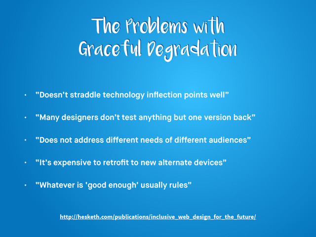 The Problems with
Graceful Degradation
• “Doesn’t straddle technology inﬂection points well”
• “Many designers don’t test anything but one version back”
• “Does not address different needs of different audiences”
• “It’s expensive to retroﬁt to new alternate devices”
• “Whatever is ‘good enough’ usually rules”
http://hesketh.com/publications/inclusive_web_design_for_the_future/
